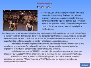 El sau sau Volver El sau – sau, se caracteriza por la calidad de sus movimientos suaves y flexibles de caderas,  brazos y manos, desplazamientos lentos con centro cambiante y pasos cortos, que levantan apenas los pies del suelo, trasladando el peso del cuerpo de un pié a otro, sobre todo el pié a media punta.  En isla de pascua, en algunas bailarinas hay movimientos de los dedos en sucesión del meñique e índice y también de frotación de la yema del pulgar contra la del anular, medio e índice, con brazos en posición alta.  Otros con los brazos en posición media en acción de acariciar una superficie liza en forma circular, al frente y a los lados con ambas manos.   Hombres y mujeres en gesto mímico como peinándose con una mano y con la otra simulando un espejo, en fin cada cual imprime a la danza un sello personal y aportes expresivos individuales conservando siempre mesura y armonía.   Habría que rescatar su “TEMPO” reposado durante el comienzo de los sau – sau (fiestas) y su “ACCELERATO” en altas horas de la madrugada, más su duración indefinida. Como fondo musical, como polifónico y/o guitarra esporádicamente ukelele y acordeón de botones. “RIMA” (palmas) y “VAE” (golpes de pié sobre el suelo) en su acompañamiento rítmico. 