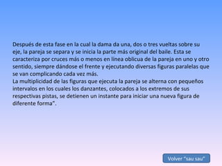 Después de esta fase en la cual la dama da una, dos o tres vueltas sobre su eje, la pareja se separa y se inicia la parte más original del baile. Esta se caracteriza por cruces más o menos en línea oblicua de la pareja en uno y otro sentido, siempre dándose el frente y ejecutando diversas figuras paralelas que se van complicando cada vez más.  La multiplicidad de las figuras que ejecuta la pareja se alterna con pequeños intervalos en los cuales los danzantes, colocados a los extremos de sus respectivas pistas, se detienen un instante para iniciar una nueva figura de diferente forma”. Volver “sau sau” 