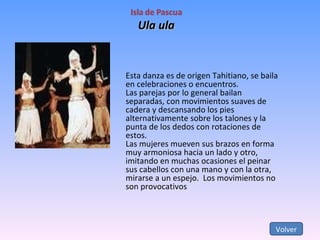 Ula ula Volver Esta danza es de origen Tahitiano, se baila en celebraciones o encuentros. Las parejas por lo general bailan separadas, con movimientos suaves de cadera y descansando los pies alternativamente sobre los talones y la punta de los dedos con rotaciones de estos. Las mujeres mueven sus brazos en forma muy armoniosa hacia un lado y otro, imitando en muchas ocasiones el peinar sus cabellos con una mano y con la otra, mirarse a un espejo.  Los movimientos no son provocativos  