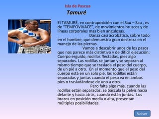 Tamuré Volver El TAMURÉ, en contraposición con el Sau – Sau , es de “TEMPOVIVACE”, de movimientos bruscos y de líneas corporales mas bien angulosas. Danza casi acrobática, sobre todo en el hombre, que demuestra gran destreza en el manejo de las piernas.   Vamos a descubrir unos de los pasos que nos parece más distintivo y de difícil ejecución: Cuerpo erguido, rodillas flectadas, pies algo separados. Las rodillas se juntan y se separan al mismo tiempo que se traslada el peso del cuerpo, de un pié a otro.  En el momento que el peso del cuerpo está en un solo pié, las rodillas están separadas y juntas cuando el peso va en ambos pies o trasladándose de uno a otro.   Pero falta algo más, cuando las rodillas están separadas, se báscula la pelvis hacia delante y hacia atrás, cuando están juntas.  Los brazos en posición media o alta, presentan múltiples posibilidades. 
