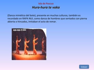 Hura-hura te vaka (Danza mimética del bote), presente en muchas culturas, también es recordado en RAPA NUI, como danza de hombres que sentados con pierna abierta o hincados, imitaban el acto de remar. Volver 