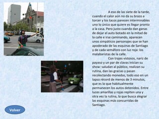 A eso de las siete de la tarde, cuando el calor aún no da su brazo a torcer y los tacos parecen interminables uno lo único que quiere es llegar pronto a la casa. Pero justo cuando dan ganas de dejar el auto botado en la mitad de la calle e irse caminando, aparecen unos simpáticos personajes que se han apoderado de las esquinas de Santiago y de cada semáforo con luz roja: los malabaristas de la calle.  Con trajes vistosos, nariz de payaso y un par de clavas inician su show: saludan al público, realizan su rutina, dan las gracias y pasan recolectando monedas, todo eso en un lapso récord de menos de 3 minutos, que es lo que habitualmente permanecen los autos detenidos. Entre luces amarillas y rojas repiten una y otra vez la rutina, la que busca alegrar las esquinas más concurridas de Santiago.  Volver 