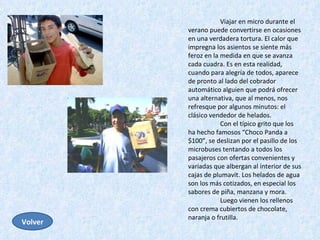 Viajar en micro durante el verano puede convertirse en ocasiones en una verdadera tortura. El calor que impregna los asientos se siente más feroz en la medida en que se avanza cada cuadra. Es en esta realidad, cuando para alegría de todos, aparece de pronto al lado del cobrador automático alguien que podrá ofrecer una alternativa, que al menos, nos refresque por algunos minutos: el clásico vendedor de helados.  Con el típico grito que los ha hecho famosos “Choco Panda a $100”, se deslizan por el pasillo de los microbuses tentando a todos los pasajeros con ofertas convenientes y variadas que albergan al interior de sus cajas de plumavit. Los helados de agua son los más cotizados, en especial los sabores de piña, manzana y mora.  Luego vienen los rellenos con crema cubiertos de chocolate, naranja o frutilla.  Volver 