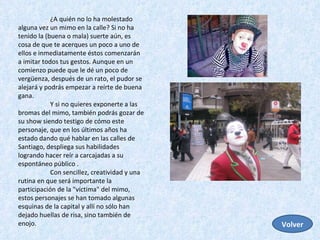 ¿A quién no lo ha molestado alguna vez un mimo en la calle? Si no ha tenido la (buena o mala) suerte aún, es cosa de que te acerques un poco a uno de ellos e inmediatamente éstos comenzarán a imitar todos tus gestos. Aunque en un comienzo puede que le dé un poco de vergüenza, después de un rato, el pudor se alejará y podrás empezar a reírte de buena gana.  Y si no quieres exponerte a las bromas del mimo, también podrás gozar de su show siendo testigo de cómo este personaje, que en los últimos años ha estado dando qué hablar en las calles de Santiago, despliega sus habilidades logrando hacer reír a carcajadas a su espontáneo público .  Con sencillez, creatividad y una rutina en que será importante la participación de la "víctima" del mimo, estos personajes se han tomado algunas esquinas de la capital y allí no sólo han dejado huellas de risa, sino también de enojo. Volver 