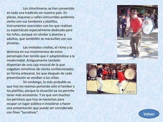 Los chinchineros se han convertido en toda una tradición en nuestro país. En plazas, esquinas y calles concurridas podemos verlos con sus tambores y platillos, instrumentos esenciales con los que realizan su espectáculo especialmente dedicado para los niños, aunque sin olvidar a jóvenes y adultos, que tambiñén se maravillan con sus piruetas.  Las melodías criollas, el ritmo y la destreza en sus movimientos de estos personajes han tenido que ir adaptándose a la modernidad. Antiguamente también disponían de una caja musical de la que colgaban remolinos de viento confeccionados en forma artesanal, los que después de cada presentación se vendían a los niños.  Sin embargo, lo más probable es que hoy los veamos portando sólo el tambor y los platillos, porque la situación ya no permite tener más accesorios. Y es que son muchos los permisos que hoy se necesitan para ocupar un lugar público e instalarse a hacer una presentación que puede ser considerada con fines "lucrativos".  Volver 