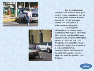 Que los cuidadores de autos son sólo hombres es un gran mito. Y es que cada día son más las mujeres que se adueñan de calles completas y en forma amable invitan a los conductores a estacionarse en su cuadra.  Existen algunas diferencias en la manera en que cuidan los autos mujeres y hombres. Ellas son mucho más cuidadosas y comprensivas. En forma reiterada le desean al conductor que “vaya tranquilo porque al auto no le va a pasar nada” y no dudan en ponerse a comentar los últimos acontecimientos de la actualidad nacional con quienes apurados dejan sus vehículos y corren a sus trabajos.  Volver 