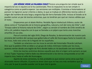 ¿DE DÓNDE VIENE LA PALABRA CHILE?  Parece una pregunta tan simple que la mayoría tal vez ni siquiera se lo ha cuestionado. Pero la respuesta no es tan simple ni categórica como se podría esperar. Las versiones son múltiples. Cronistas e historiadores al parecer no lograron aunar criterios o datos, lo que se tradujo en diferentes teorías sobre el origen del nombre de esta larga y angosta faja de tierra llamada Chile. Incluso al listado se le pueden sumar un par de teorías anónimas, que no tendrían por qué ser menos válidas que el resto. Empecemos por el abate Molina. Notable figura intelectual chilena y autor de obras como el "Compendio de la historia geográfica, natural y civil del reino de Chile" y del "Ensayo sobre la historia natural de Chile", según su versión el nombre de Chile vendría de  trih  o  chi , palabra mapuche con la que se llamaba a un pájaro que tenía unas manchas amarillas en sus alas.  Para el cronista del siglo XVIII, Diego de Rosales, la denominación de nuestro país proviene del nombre del cacique que gobernaba el valle del Aconcagua hasta la invasión de los incas, todo esto antes de la llegada de los españoles.  También se relaciona con los incas la versión del historiador Ricardo Latcham. Dice que la palabra Chile se debe a un grupo de indios mitimaes traídos por los incas, quienes venían desde una región de Perú donde había un río bautizado con ese nombre.  Entre las teorías anónimas destaca aquella que dice el origen sería aymará, ya que el inca Tupac Yupanqui habría dado esa denominación a las tierras conquistadas al sur del imperio inca, hasta el valle del Aconcagua.  Aparte de estas versiones, lo más probable es que existan varias otras que han alcanzado menor difusión. El punto es tener claro que no hay una más verdadera que la otra, por lo que te puedes quedar con la que más te guste. Volver 
