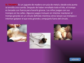 EL TROMPO:  Es un juguete de madera con púa de metal y desde esta punta se enrolla una cuerda. Después de haber enrollado todo el hilo, el trompo es lanzado con fuerza para hacerlo girarse. Los niños juegan con sus trompos en las calles. Algunos juegos incluyen en intentar mantener el trompo girando en un círculo definido mientras otros lanzan sus trompos e intentan golpear el que esta girando y empujarlo fuera del círculo.  VOLVER 
