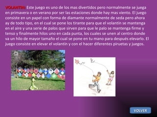 VOLANTIN:  Este juego es uno de los mas divertidos pero normalmente se juega en primavera o en verano por ser las estaciones donde hay mas viento. El juego consiste en un papel con forma de diamante normalmente de seda pero ahora ay de todo tipo, en el cual se pone los tirante para que el volantín se mantenga en el aire y una serie de palos que sirven para que le palo se mantenga firme y tenso y finalmente hilos uno en cada punta, los cuales se unen al centro donde va un hilo de mayor tamaño el cual se pone en tu mano para después elevarlo. El juego consiste en elevar el volantín y con el hacer diferentes piruetas y juegos. VOLVER 