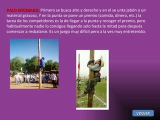PALO ENCEBADO:  Primero se busca alto y derecho y en el se unta jabón o un material grasoso, Y en la punta se pone un premio (comida, dinero, etc.) la tarea de los competidores es la de llegar a la punta y recoger el premio, pero habitualmente nadie lo consigue llegando solo hasta la mitad para después comenzar a resbalarse. Es un juego muy difícil pero a la ves muy entretenido.  VOLVER 