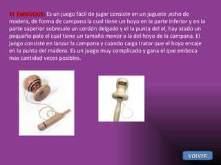 EL EMBOQUE:  Es un juego fácil de jugar consiste en un juguete ,echo de madera, de forma de campana la cual tiene un hoyo en la parte inferior y en la parte superior sobresale un cordón delgado y el la punta del el, hay atado un pequeño palo el cual tiene un tamaño menor a la del hoyo de la campana. El juego consiste en lanzar la campana y cuando caiga tratar que el hoyo encaje en la punta del madero. Es un juego muy complicado y gana el que emboca mas cantidad veces posibles. VOLVER 