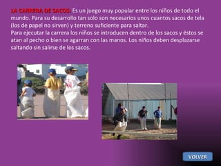 LA CARRERA DE SACOS:  Es un juego muy popular entre los niños de todo el mundo. Para su desarrollo tan solo son necesarios unos cuantos sacos de tela (los de papel no sirven) y terreno suficiente para saltar. Para ejecutar la carrera los niños se introducen dentro de los sacos y éstos se atan al pecho o bien se agarran con las manos. Los niños deben desplazarse saltando sin salirse de los sacos. VOLVER 