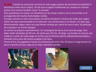 EL TEJO:  Cuando los araucanos conocieron este juego popular de procedencia española lo bautizaron como tecun (tejos). De ahí que se siguió nombrando así, aunque en muchas partes se le conoce también como "la rayuela". Este pasatiempo se realiza con fanatismo en las zonas rurales y se ha convertido en el protagonista de muchas festividades criollas. El juego consiste en tirar estas piezas circulares de plomo o bronce de modo que caigan sobre una raya representada en el suelo por una cuerda tensa o un lienzo. Los tejos que efectivamente caigan sobre esa raya tienen ventaja por sobre los otros fuera. Se participa de a parejas o se arman equipos. La cancha se prepara especialmente. Un rectángulo de barro es la zona de juego. Este debe medir alrededor de 90 cms. de ancho por 50 cms. de largo. Los bordes se marcan con maderos y antes de cada juego se verifica que el terreno esté lo suficientemente plano y húmedo como para dar buena acogida a los tejos. Previo al tiro, los jugadores toman una distancia de entre 18 y 25 pasos y luego lanzan los pesos tratando de que caiga en la mejor ubicación posible. VOLVER 