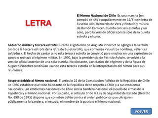 El Himno Nacional de Chile  Es una marcha (en compás de 4/4 o popularmente en 12/8) con letra de Eusebio Lillo, Bernardo de Vera y Pintado y música de Ramón Carnicer. Cuenta con seis estrofas y un coro, pero la versión oficial consta sólo de la quinta estrofa y el coro. Gobierno militar y tercera estrofa  Durante el gobierno de Augusto Pinochet se agregó a la versión cantada la tercera estrofa de la letra de Eusebio Lillo, que comienza «Vuestros nombres, valientes soldados». El hecho de cantar o no esta tercera estrofa se convirtió para muchos en una expresión de apoyo o rechazo al régimen militar. En 1990, bajo la presidencia de Patricio Aylwin, se volvió a la versión oficial anterior de una sola estrofa. No obstante, partidarios del régimen y de la figura de Augusto Pinochet continúan usando esta tercera estrofa en la interpretación del himno para sus reuniones. Respeto debido al himno nacional  El artículo 22 de la Constitución Política de la República de Chile de 1980 establece que todo habitante de la República debe respeto a Chile y a sus emblemas nacionales. Los emblemas nacionales de Chile son la bandera nacional, el escudo de armas de la República y el himno nacional. Por su parte, el artículo 6° de la Ley de Seguridad del Estado (Decreto No. 890 de 1975) dispone que cometen delito contra el orden público los que ultrajaren públicamente la bandera, el escudo, el nombre de la patria o el himno nacional. VOLVER 
