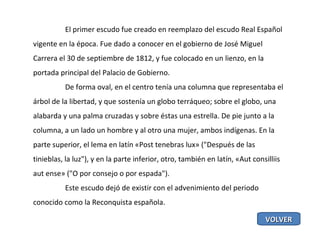 El primer escudo fue creado en reemplazo del escudo Real Español vigente en la época. Fue dado a conocer en el gobierno de José Miguel Carrera el 30 de septiembre de 1812, y fue colocado en un lienzo, en la portada principal del Palacio de Gobierno. De forma oval, en el centro tenía una columna que representaba el árbol de la libertad, y que sostenía un globo terráqueo; sobre el globo, una alabarda y una palma cruzadas y sobre éstas una estrella. De pie junto a la columna, a un lado un hombre y al otro una mujer, ambos indígenas. En la parte superior, el lema en latín «Post tenebras lux» ("Después de las tinieblas, la luz"), y en la parte inferior, otro, también en latín, «Aut consilliis aut ense» ("O por consejo o por espada"). Este escudo dejó de existir con el advenimiento del periodo conocido como la Reconquista española. VOLVER 
