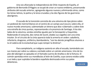 Una vez afianzada la independencia de Chile respecto de España, el gobierno de Bernardo O'Higgins se ocupó de crear un nuevo emblema, preservando atributos del escudo anterior, agregando algunos nuevos y eliminando otros, como los lemas latinos, la palma y la lanza cruzadas y las dos figuras de los guerreros aborígenes. El escudo de la transición consistía de una columna de tipo jónico sobre un pedestal de mármol blanco en el centro de un campo azul oscuro; sobre ella, el nuevo mundo americano; submontado un letrero que dice «Libertad» y sobre éste una estrella de cinco puntas, representando a la provincia de Santiago. A los dos lados de la columna, sendas estrellas iguales por la Concepción y Coquimbo. Rodenando el conjunto, dos ramas de laurel, atados sus cogollos con una cinta tricolor. En el circuito de la cinta aparecía toda la armería en orden: caballería, infantería, dragones, artillería y bombardería, "con los demás jeroglíficos alusivos a la vil cadena de la esclavitud que supo romper la América". Para completarlo, un indígena sostenía en alto el escudo, tomándolo con sus manos por sobre su cabeza y sentado sobre un caimán americano. Uno de los pies del aborigen se apoyaba en el llamado cuerno de Analtea o de la fortuna. El caimán apretaba entre sus mandíbulas al león de Castilla, cuya corona estaba caída a un lado y que sujetaba la bandera española destrozada entre sus patas delanteras. VOLVER 