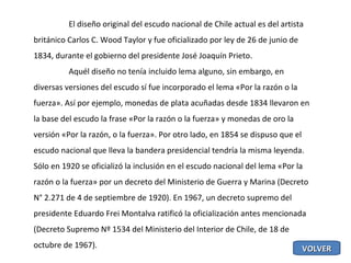 El diseño original del escudo nacional de Chile actual es del artista británico Carlos C. Wood Taylor y fue oficializado por ley de 26 de junio de 1834, durante el gobierno del presidente José Joaquín Prieto. Aquél diseño no tenía incluido lema alguno, sin embargo, en diversas versiones del escudo sí fue incorporado el lema «Por la razón o la fuerza». Así por ejemplo, monedas de plata acuñadas desde 1834 llevaron en la base del escudo la frase «Por la razón o la fuerza» y monedas de oro la versión «Por la razón, o la fuerza». Por otro lado, en 1854 se dispuso que el escudo nacional que lleva la bandera presidencial tendría la misma leyenda. Sólo en 1920 se oficializó la inclusión en el escudo nacional del lema «Por la razón o la fuerza» por un decreto del Ministerio de Guerra y Marina (Decreto N° 2.271 de 4 de septiembre de 1920). En 1967, un decreto supremo del presidente Eduardo Frei Montalva ratificó la oficialización antes mencionada (Decreto Supremo Nº 1534 del Ministerio del Interior de Chile, de 18 de octubre de 1967). VOLVER 