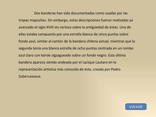 Dos banderas han sido documentadas como usadas por las tropas mapuches. Sin embargo, estas descripciones fueron realizadas ya avanzado el siglo XVIII sin certeza sobre la antigüedad de éstas. Una de ellas estaba compuesta por una estrella blanca de cinco puntas sobre fondo azul, similar al cantón de la bandera chilena actual, mientras que la segunda tenía una blanca estrella de ocho puntas centrada en un rombo azul claro con borde zigzagueado sobre un fondo negro. Esta última bandera aparece siendo ondeada por el cacique Lautaro en la representación artística más conocida de éste, creada por Pedro Subercaseaux. VOLVER 