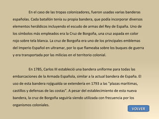 En el caso de las tropas colonizadores, fueron usadas varias banderas españolas. Cada batallón tenía su propia bandera, que podía incorporar diversos elementos heráldicos incluyendo el escudo de armas del Rey de España. Uno de los símbolos más empleados era la Cruz de Borgoña, una cruz aspada en color rojo sobre tela blanca. La cruz de Borgoña era uno de los principales emblemas del Imperio Español en ultramar, por lo que flameaba sobre los buques de guerra y era transportada por las milicias en el territorio colonial. En 1785, Carlos III estableció una bandera uniforme para todas las embarcaciones de la Armada Española, similar a la actual bandera de España. El uso de esta bandera rojigualda se extendería en 1793 a las "plazas marítimas, castillos y defensas de las costas". A pesar del establecimiento de esta nueva bandera, la cruz de Borgoña seguiría siendo utilizada con frecuencia por los organismos coloniales. VOLVER 