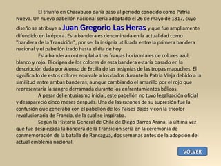 El triunfo en Chacabuco daría paso al período conocido como Patria Nueva. Un nuevo pabellón nacional sería adoptado el 26 de mayo de 1817, cuyo diseño se atribuye a  Juan Gregorio Las Heras  y que fue ampliamente difundido en la época. Esta bandera es denominada en la actualidad como "bandera de la Transición", por ser la insignia utilizada entre la primera bandera nacional y el pabellón izado hasta el día de hoy. Esta bandera contemplaba tres franjas horizontales de colores azul, blanco y rojo. El origen de los colores de esta bandera estaría basado en la descripción dada por Alonso de Ercilla de las insignias de las tropas mapuches. El significado de estos colores equivale a los dados durante la Patria Vieja debido a la similitud entre ambas banderas, aunque cambiando el amarillo por el rojo que representaría la sangre derramada durante los enfrentamientos bélicos. A pesar del entusiasmo inicial, este pabellón no tuvo legalización oficial y desapareció cinco meses después. Una de las razones de su supresión fue la confusión que generaba con el pabellón de los Países Bajos y con la tricolor revolucionaria de Francia, de la cual se inspiraba. Según la Historia General de Chile de Diego Barros Arana, la última vez que fue desplegada la bandera de la Transición sería en la ceremonia de conmemoración de la batalla de Rancagua, dos semanas antes de la adopción del actual emblema nacional. VOLVER 