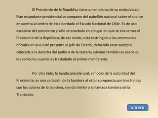 El Presidente de la República tiene un emblema de su exclusividad. Este estandarte presidencial se compone del pabellón nacional sobre el cual se encuentra al centro de ésta bordado el Escudo Nacional de Chile. Es de uso exclusivo del presidente y sólo se enarbola en el lugar en que se encuentra el Presidente de la República; de ese modo, está restringido a las ceremonias oficiales en que esté presente el jefe de Estado, debiendo estar siempre colocada a la derecha del podio o de la testera; además también es usada en los vehículos cuando es trasladado el primer mandatario. Por otro lado, la banda presidencial, símbolo de la autoridad del Presidente, es una variación de la bandera al estar compuesta por tres franjas con los colores de la bandera, siendo similar a la llamada bandera de la Transición. VOLVER 