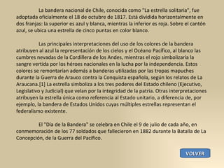 La bandera nacional de Chile, conocida como "La estrella solitaria", fue adoptada oficialmente el 18 de octubre de 1817. Está dividida horizontalmente en dos franjas: la superior es azul y blanca, mientras la inferior es roja. Sobre el cantón azul, se ubica una estrella de cinco puntas en color blanco. Las principales interpretaciones del uso de los colores de la bandera atribuyen al azul la representación de los cielos y el Océano Pacífico, al blanco las cumbres nevadas de la Cordillera de los Andes, mientras el rojo simbolizaría la sangre vertida por los héroes nacionales en la lucha por la independencia. Estos colores se remontarían además a banderas utilizadas por las tropas mapuches durante la Guerra de Arauco contra la Conquista española, según los relatos de La Araucana.[1] La estrella simboliza a los tres poderes del Estado chileno (Ejecutivo, Legislativo y Judicial) que velan por la integridad de la patria. Otras interpretaciones atribuyen la estrella única como referencia al Estado unitario, a diferencia de, por ejemplo, la bandera de Estados Unidos cuyas múltiples estrellas representan el federalismo existente. El "Día de la Bandera" se celebra en Chile el 9 de julio de cada año, en conmemoración de los 77 soldados que fallecieron en 1882 durante la Batalla de La Concepción, de la Guerra del Pacífico. VOLVER 