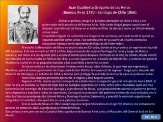 Juan Gualberto Gregorio de las Heras  (Buenos Aires 1780 - Santiago de Chile 1866)  Militar argentino, integró el Ejército Libertador de Chile y Perú y fue gobernador de la provincia de Buenos Aires. Más tarde dirigió grupos opositores al dictador Juan Manuel de Rosas en el exilio en Chile. Se destacó como un oficial valiente y muy capaz. El apellido original de su familia era Gregorio de Las Heras, pero más tarde le quedó su segundo apellido como único. Fue comerciante en su juventud, y luchó contra las invasiones inglesas en el regimiento de Húsares de Pueyrredón. Al estallar la Revolución de Mayo se encontraba en Córdoba, donde se incorporó a un regimiento local de 400 hombres. Éste fue enviado en 1813 a Chile, bajo el mando del coronel Santiago Carreras y luego de Marcos Balcarce; Las Heras era su segundo jefe y ocupó el mando poco después. Participó en el Sitio de Chillán, donde venció en la Batalla de Cucha Cucha en febrero de 1814, y al mes siguiente en la Batalla de Membrillar, a órdenes del general Mackenna. Luchó en otras pequeñas batallas y fue ascendido a teniente coronel. Se vio envuelto en las disensiones internas entre los partidos chilenos, lo que hizo que regresara a Mendoza; pero el nuevo gobernador de Cuyo, José de San Martín, lo convenció de regresar. Llegó justo después del desastre de Rancagua, en octubre de 1814, a tiempo para proteger la retirada de las fuerzas que se pudieron salvar.  Entre ellos iban los generales Bernardo O’Higgins y José Miguel Carrera. Regresó a Chile, donde ejerció como jefe de estado mayor e inspector general del ejército hasta 1830. Si bien no era un exiliado, se rodeó de todo tipo de exiliados argentinos en Chile; entre ellos resultaban cada vez más numerosos los enemigos de Facundo Quiroga y Juan Manuel de Rosas, que gradualmente asumió el gobierno general de la Argentina y expulsó a todos los opositores. Consiguió la protección del gobierno chileno de esos exiliados, entre ellos los futuros presidentes Bartolomé Mitre y Domingo Faustino Sarmiento, y presidió la comisión argentina de emigrados. En realidad, sólo aportaba su casa para las reuniones. Tras la caída de Rosas en 1852, ocupó algunos cargos honorarios en el ejército chileno; era comandante general de armas en 1865, cuando pasó a retiro definitivo. Sus cenizas se encuentran en la Catedral Metropolitana de Buenos Aires junto al Mausoleo del General José de San Martín. VOLVER 