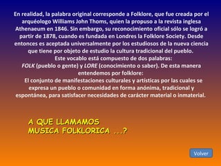 En realidad, la palabra original corresponde a Folklore, que fue creada por el arquéologo Williams John Thoms, quien la propuso a la revista inglesa Athenaeum en 1846. Sin embargo, su reconocimiento oficial sólo se logró a partir de 1878, cuando es fundada en Londres la Folklore Society. Desde entonces es aceptada universalmente por los estudiosos de la nueva ciencia que tiene por objeto de estudio la cultura tradicional del pueblo.       Este vocablo está compuesto de dos palabras:  FOLK  (pueblo o gente) y  LORE  (conocimiento o saber). De esta manera entendemos por folklore:      El conjunto de manifestaciones culturales y artísticas por las cuales se expresa un pueblo o comunidad en forma anónima, tradicional y espontánea, para satisfacer necesidades de carácter material o inmaterial.   Volver A QUE LLAMAMOS MUSICA FOLKLORICA ...?  