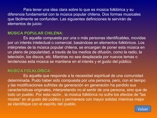 Para tener una idea clara sobre lo que es música folklórica y su diferencia fundamental con la música popular chilena. Dos formas musicales que fácilmente se confunden. Las siguientes definiciones le servirán de elementos de juicio:  MÚSICA POPULAR CHILENA:  Es aquella compuesta por una o más personas identificables, movidas por un interés intelectual o comercial, basándose en elementos folklóricos. Los intérpretes de la música popular chilena, se encargan de poner esta música en un plano de popularidad, a través de los medios de difusión, como la radio, la televisión, los discos, etc. Mientras no sea desplazada por nuevos temas o tendencias esta música se mantiene en el interés y el gusto del público.  MÚSICA FOLKLÓRICA :  Es aquella que responde a la necesidad espiritual de una comunidad determinada. Pudo haber sido compuesta por una persona, pero, con el tiempo y las modificaciones sufridas de generación en generación ha perdido sus características originales, interpretando no el sentir de una persona, sino que de todo un pueblo. Por esta razón , la música folklórica no sufre los efectos de "las modas" en el gusto del público y permanece con mayor solidez mientras mejor se identifique con el espíritu del pueblo. Volver 