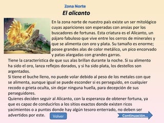 El alicanto En la zona norte de nuestro país existe un ser mitológico cuyas apariciones son esperadas con ansias por los buscadores de fortunas. Esta criatura es el Alicanto, un pájaro fabuloso que vive entre los cerros de minerales y que se alimenta con oro y plata. Su tamaño es enorme; posee grandes alas de color metálico, un pico encorvado y patas alargadas con grandes garras.  Tiene la característica de que sus alas brillan durante la noche. Si su alimento ha sido el oro, lanza reflejos dorados, y si ha sido plata, los destellos son argentados.  Si tiene el buche lleno, no puede volar debido al peso de los metales con que se alimenta, aunque igual se puede esconder si es perseguido, en cualquier recodo o grieta oculta, sin dejar ninguna huella, para decepción de sus perseguidores. Quienes deciden seguir al Alicanto, con la esperanza de obtener fortuna, ya que es capaz de conducirlos a los sitios exactos donde existen ricos yacimientos o a puntos donde hay algún tesoro enterrado, no deben ser advertidos por este.  Continuación… Volver 
