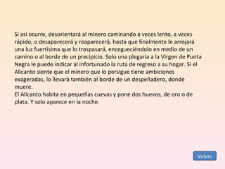 Si así ocurre, desorientará al minero caminando a veces lento, a veces rápido, o desaparecerá y reaparecerá, hasta que finalmente le arrojará una luz fuertísima que lo traspasará, encegueciéndolo en medio de un camino o al borde de un precipicio. Solo una plegaria a la Virgen de Punta Negra le puede indicar al infortunado la ruta de regreso a su hogar. Si el Alicanto siente que el minero que lo persigue tiene ambiciones exageradas, lo llevará también al borde de un despeñadero, donde muere.  El Alicanto habita en pequeñas cuevas y pone dos huevos, de oro o de plata. Y solo aparece en la noche. Volver 
