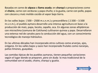 Basadas en carne de  alpaca  o  llama asada ; en  charqui  o preparaciones como el  chairo , carne con verduras y papa chuño; o la guatia, carne con pollo, papas con cáscara y maíz molido cocido al vapor bajo tierra. En los valles bajos  ( 500 – 2500 m.s.n.m.) y precordillera ( 2.500 – 3.500 m.s.n.m.), el pueblo aymara desarrollo una intensa agricultura en base a la producción de maíz, papa, locoto, zapallo, oca. En algunas zonas altiplánicas con microclima (comuna de Colchane) cultivaron quinoa y papa. Desarrollaron una extensa red de canales para la conducción del agua, con un conocimiento tecnológico de manejo hidráulico.  En las ultimas décadas han incorporado otros cultivos como arverjas, ajos, orégano. En los valles bajos y oasis han incorporado frutales como naranjas, paltas limones, guayabas. Las comidas típicas de los pueblos aymaras, tienen pequeñas variaciones según el lugar donde se preparen, pero sin duda  lo mas tradicional de la comunidad son el asado, chairo, charqui y guatia. Siguiente 