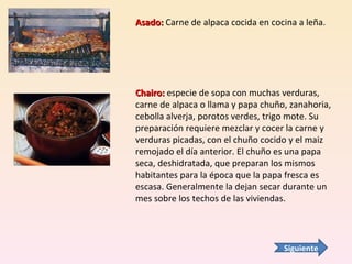 Asado:  Carne de alpaca cocida en cocina a leña. Chairo:  especie de sopa con muchas verduras, carne de alpaca o llama y papa chuño, zanahoria, cebolla alverja, porotos verdes, trigo mote. Su preparación requiere mezclar y cocer la carne y verduras picadas, con el chuño cocido y el maiz remojado el día anterior. El chuño es una papa seca, deshidratada, que preparan los mismos habitantes para la época que la papa fresca es escasa. Generalmente la dejan secar durante un mes sobre los techos de las viviendas.  Siguiente 