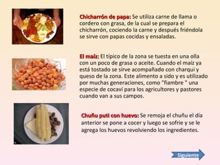Chicharrón de papa:  Se utiliza carne de llama o cordero con grasa, de la cual se prepara el chicharrón, cociendo la carne y después friéndola se sirve con papas cocidas y ensaladas. El maíz:  El típico de la zona se tuesta en una olla con un poco de grasa o aceite. Cuando el maíz ya está tostado se sirve acompañado con charqui y queso de la zona. Este alimento a sido y es utilizado por muchas generaciones, como "fiambre " una especie de cocaví para los agricultores y pastores cuando van a sus campos. Chuñu puti con huevo:  Se remoja el chuñu el día anterior se pone a cocer y luego se sofrie y se le agrega los huevos revolviendo los ingredientes. Siguiente 