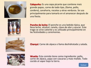 Calapurka:  Es una sopa picante que contiene maiz grande papas, carne de todo tipo, (llamo, pollo, cordero), zanahoria, rocotos y otras verduras. Se usa principalmente para tomarla en el amanecer después de una fiesta. Ponche de leche:  El ponche es una bebida típica, que lleva leche, alcohol, canela, clavo de olor y azucar. Este trago se sirve caliente y es utilizado principalmente en las festividades y ceremonias. Charqui :  Carne de alpaca o llama deshidratada y salada. Wuatia :  Esta comida tiene como ingrediente: pollo, carne de alpaca, papa con cascaras y maiz molido. Todo cocido al vapor bajo la tierra. Volver 
