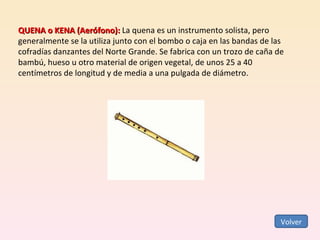 QUENA o KENA (Aerófono):  La quena es un instrumento solista, pero generalmente se la utiliza junto con el bombo o caja en las bandas de las cofradías danzantes del Norte Grande. Se fabrica con un trozo de caña de bambú, hueso u otro material de origen vegetal, de unos 25 a 40 centímetros de longitud y de media a una pulgada de diámetro.  Volver 