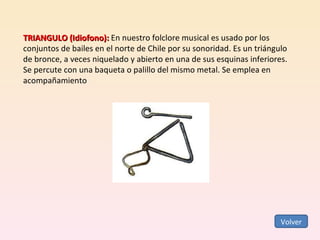 TRIANGULO (Idiofono):  En nuestro folclore musical es usado por los conjuntos de bailes en el norte de Chile por su sonoridad. Es un triángulo de bronce, a veces niquelado y abierto en una de sus esquinas inferiores. Se percute con una baqueta o palillo del mismo metal. Se emplea en acompañamiento  Volver 