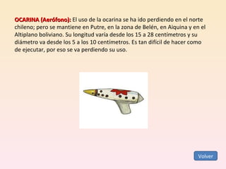 OCARINA (Aerófono):  El uso de la ocarina se ha ido perdiendo en el norte chileno; pero se mantiene en Putre, en la zona de Belén, en Aiquina y en el Altiplano boliviano. Su longitud varía desde los 15 a 28 centímetros y su diámetro va desde los 5 a los 10 centímetros. Es tan difícil de hacer como de ejecutar, por eso se va perdiendo su uso. Volver 