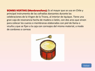 BOMBO NORTINO (Membranofono):  Es el mayor que se usa en Chile y principal instrumento de las cofradías danzantes durante las celebraciones de la Virgen de la Tirana, al interior de Iquique. Tiene una gran caja de resonancia hecha de madera o latón, con dos aros que sirven para colocar los cueros o membranas elaborados con piel de llama o vicuña y que se fijan a la caja con correajes del mismo material, a modo de cordones o correas Volver 
