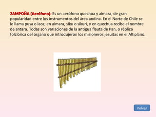 ZAMPOÑA (Aerófono):  Es un aerófono quechua y aimara, de gran popularidad entre los instrumentos del área andina. En el Norte de Chile se le llama pusa o laca; en aimara, siku o sikuri, y en quechua recibe el nombre de antara. Todas son variaciones de la antigua flauta de Pan, o réplica folclórica del órgano que introdujeron los misioneros jesuitas en el Altiplano.  Volver 