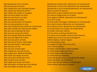 Más pesado que vaca en brazos.  Más puntual que novia fea.  Más rayado (loco) que charango de gato.  Más rayado que puerta de perrera.  Más rayado que cuaderno e' guagua.  Más raro que caballo con tacos.  Más raro que huevo con cejas.  Más raro que perro verde.  Más raro que pescado con hombros.  Más raro que serpiente sin cola.  Más rasca (ordinario) que ataúd con calcomanías.  Más sabe el diablo por viejo que por diablo.  Más seco que empanada de talco.  Más seco que escupo de momia.  Más seco que garrapata de peluche.  Más seco que lagarto de museo.  Más serio que perro en bote.  Más solo que el Llanero. (personaje)  Más solo que Kung Fu. (personaje)  Más solo que una fea.  Más solo que curado cagao'  Más sudado que coco de micrero.  Más sudado que caballo de bandido.  Más tiritón que espejo de micro.  Más tiritón que ventana de micro.  Más tranquilo que una foto.  Más urgido que monja con atraso.  Más vale pájaro en mano que cien volando.  Más vale diablo conocido que santo  Quedársele la patita atrás. (demostrar ser homosexual)  Quemársele a uno el arroz (demostrar ser homosexual)  Quemársele a uno la ensalada (demostrar ser homosexual)  Quien te quiere te aporrea.  Salió hecho un peo. (salio/arranco muy rápido)  Se cuenta el milagro pero no el santo.  Se le apaga el calefont. (demostrar ser homosexual)  Se le corre la teja.  Se le da vuelta el paraguas. (demostrar ser homosexual)  Se le moja la canoa. (demostrar ser homosexual)  Se le quema el arroz. (demostrar ser homosexual)  Se te aconcharon los meados. (te acobardaste)  Se venden como pan caliente.  Sí el río suena, es porque piedrafs trae.  Si la vida te da la espalda, tócale el poto (trasero).  Soldado que arranca sirve para otra guerra.  Soltero maduro, maricón seguro.  Soy Ateo Gracias a dios.  Ta pasado a P, Pata, Poto, Peo y Pico.  Talca, París y Londres.  Tarupido, mitad tarado y mitad estupido.  Te tomas hasta el agua del florero.  Te tomas hasta el agua del water.  Te tomas hasta las molestias.  Tienes mas grupo (mentira) que banco de sangre.  Tienes mas pelos que Chewbacca.  Tienes más raja que elefante tomando agua.  Tienes menos carne que un wantán.  VOLVER 