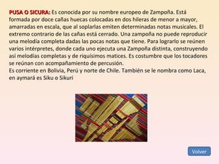 PUSA O SICURA:  Es conocida por su nombre europeo de Zampoña. Está formada por doce cañas huecas colocadas en dos hileras de menor a mayor, amarradas en escala, que al soplarlas emiten determinadas notas musicales. El extremo contrario de las cañas está cerrado. Una zampoña no puede reproducir una melodía completa dadas las pocas notas que tiene. Para lograrlo se reúnen varios intérpretes, donde cada uno ejecuta una Zampoña distinta, construyendo así melodías completas y de riquísimos matices. Es costumbre que los tocadores se reúnan con acompañamiento de percusión. Es corriente en Bolivia, Perú y norte de Chile. También se le nombra como Laca, en aymará es Siku o Sikuri  Volver 