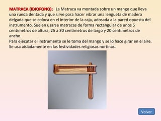 Volver MATRACA (IDIOFONO):     La Matraca va montada sobre un mango que lleva una rueda dentada y que sirve para hacer vibrar una lengueta de madera delgada que se coloca en el interior de la caja, adosada a la pared opuesta del instrumento. Suelen usarse matracas de forma rectangular de unos 5 centímetros de altura, 25 a 30 centímetros de largo y 20 centímetros de ancho.  Para ejecutar el instrumento se le toma del mango y se lo hace girar en el aire. Se usa aisladamente en las festividades religiosas nortinas.  