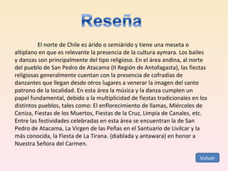El norte de Chile es árido o semiárido y tiene una meseta o altiplano en que es relevante la presencia de la cultura aymara. Los bailes y danzas son principalmente del tipo religioso. En el área andina, al norte del pueblo de San Pedro de Atacama (II Región de Antofagasta), las fiestas religiosas generalmente cuentan con la presencia de cofradías de danzantes que llegan desde otros lugares a venerar la imagen del santo patrono de la localidad. En esta área la música y la danza cumplen un papel fundamental, debido a la multiplicidad de fiestas tradicionales en los distintos pueblos, tales como: El enflorecimiento de llamas, Miércoles de Ceniza, Fiestas de los Muertos, Fiestas de la Cruz, Limpia de Canales, etc. Entre las festividades celebradas en esta área se encuentran la de San Pedro de Atacama, La Vírgen de las Peñas en el Santuario de Livilcar y la más conocida, la Fiesta de La Tirana. {diablada y antawara} en honor a Nuestra Señora del Carmen. Volver 