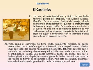 El Cachimbo Es, tal vez, el más tradicional y típico de los bailes nortinos, propio de Tarapacá, Pica, Matilla, Macaya, Mamiña. Es una danza festiva de pareja, donde intervienen principalmente "quenas" e instrumentos de bronce y de percusión. Es una danza muy similar a la cueca, ya que en la coreografía también se van realizando vueltas y giros al compás de la música, sin dejar de Jugar a conquistar con el pañuelo blanco que se lleva en la mano derecha.  Además, como el cachimbo no tlene texto, solamente melodía, se puede acompañar con acordeón y guitarra, Ilevando un acompañamiento rítmico igual que todas las danzas nacionales. Finalmente, debemos agregar que el cachimbo es un baile gallardo, en que los bailarines no demuestran timidez ni inhibiciones, siendo una danza hermosa donde se. puede apreciar la belleza plástica y la alegría de nuestra gente. Es la danza más importante de los "bailes de tierra" de la Primera Región. Aún está en estudio, al parecer está relacionado con la gran familia de la zamacueca americana.  Volver 