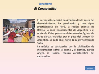 El Carnavalito El carnavalito se bailó en América desde antes del descubrimiento; ha perdurado y hoy sigue practicándose en Perú, la región oriental de Bolivia, la zona noroccidental de Argentina y el norte de Chile, pero con determinadas figuras de otras danzas incluidas por el paso del tiempo. En Argentina, se baila en el norte de Jujuy y centro de Salta. La música se caracteriza por la ultilización de instrumentos como la quena y el bombo, dando origen al Huaino, música característica del carnavalito. Volver 