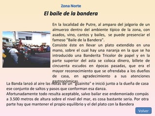 El baile de la bandera En la localidad de Putre, al amparo del jolgorio de un almuerzo dentro del ambiente típico de la zona, con asados, vino, cantos y bailes,  se puede presenciar el famoso "Baile de la Bandera".  Consiste éste en llevar un plato extendido en una mano, sobre el cual hay una naranja en la que se ha introducido una Banderita Tricolor de papel y en la parte superior del asta se coloca dinero, billete de cincuenta escudos en épocas pasadas, que era el mayor reconocimiento que se ofrendaba a los dueños de casa, en agradecimiento a sus atenciones gastronómicas.  La Banda lanzó al aire las notas de un "guainito" e inició junto a la dueña de casa ese conjunto de saltos y pasos que conforman esa danza.  Afortunadamente todo resulta aceptable, salvo bailar ese endemoniado compás a 3.500 metros de altura sobre el nivel del mar, es cosa bastante seria. Por otra parte hay que mantener el propio equilibrio y el del plato con la Bandera  Volver 