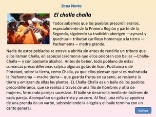 El challa challa Todos sabemos que los pueblos precordilleranos, especialmente de la Primera Región y parte de la Segunda, siguiendo su tradición aborigen —aymará y quechua— tributan cariñoso homenaje a la tierra —Pachamama— madre grande.  Nadie de estos poblados se atreve a abrirla sin antes de rendirle un tributo que ellos llaman Challa, en especial ceremonia que ellos celebran con bailes —Challa-Challa— y con bastante alcohol.  Antes de beber, todo poblano de estas comarcas precordilleranas salpica algunas gotas de licor, Pusitunca o de Pintatani, sobre la tierra, como Challa, ya que ellos piensan que si es maltratada la Pachamama —madre tierra— que guarda frutos en su seno, se resiente la tierra y emigran de ellas las plantas. EL Challa-Challa es un baile de los pueblos precordilleranos, que se realiza a través de una fila de hombres y otra de mujeres, formando parejas sucesivas. El baile se desarrolla mediante órdenes de cada pareja. Acompañan un guitarrista y un coro. Al final, una niña se apodera de una prenda de un varón, sobreviniendo la alegría y el baile termina con un canto general. Volver 