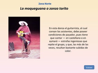 La moqueguana o zonzo torito En esta danza el guitarrista, al cual corean los asistentes, debe poseer condiciones de payador, pues tiene que cantar — en castellano o en aymará — estrofas ingeniosas que repite el grupo, y que, las más de las veces, resultan bastante subidas de color. Volver 