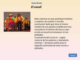 El cuculí Baile colectivo en que participan hombres y mujeres, de carácter o función ceremonial: baile que tiene el mismo nombre de una paloma cordillerana muy conocida en el interior de Arica y cuyo arrullo se escucha al amanecer en los poblados. La presencia del Cuculi es —según creencia de los pastores; y labradores nortinos— de buena suerte para el lugareño caminante de estos cerros y poblados. Volver 